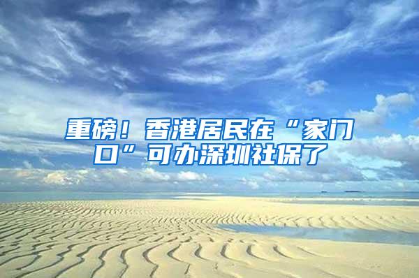 重磅！香港居民在“家门口”可办深圳社保了