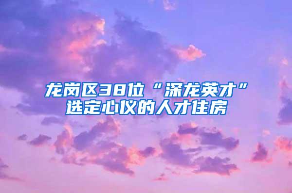 龙岗区38位“深龙英才”选定心仪的人才住房