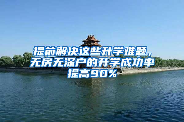 提前解决这些升学难题，无房无深户的升学成功率提高90%