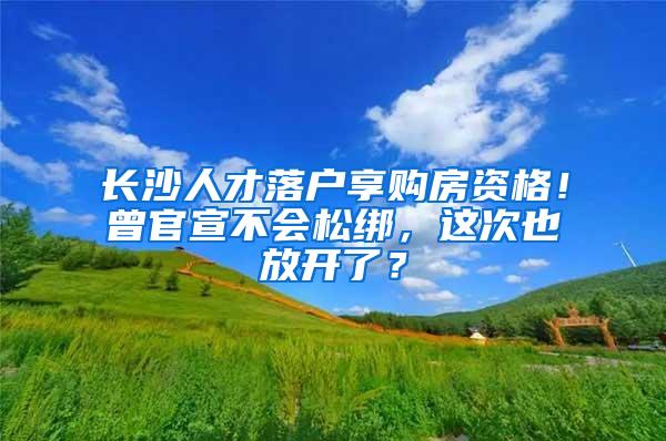 长沙人才落户享购房资格！曾官宣不会松绑，这次也放开了？