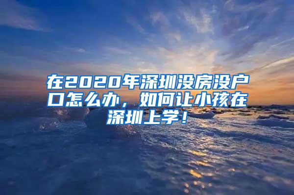 在2020年深圳没房没户口怎么办，如何让小孩在深圳上学！