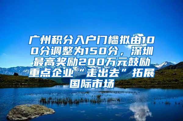 广州积分入户门槛拟由100分调整为150分，深圳最高奖励200万元鼓励重点企业“走出去”拓展国际市场