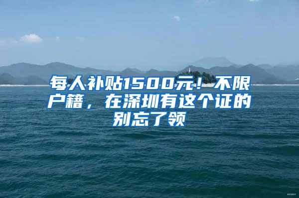 每人补贴1500元！不限户籍，在深圳有这个证的别忘了领