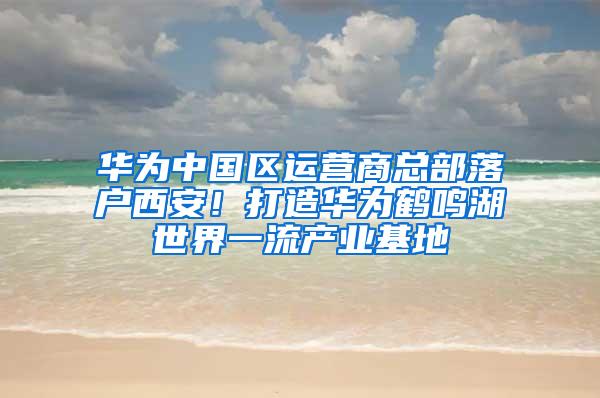 华为中国区运营商总部落户西安！打造华为鹤鸣湖世界一流产业基地