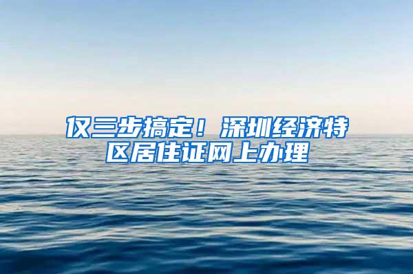 仅三步搞定！深圳经济特区居住证网上办理