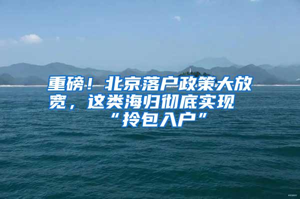 重磅！北京落户政策大放宽，这类海归彻底实现“拎包入户”