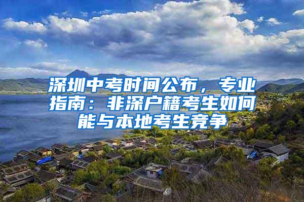 深圳中考时间公布，专业指南：非深户籍考生如何能与本地考生竞争