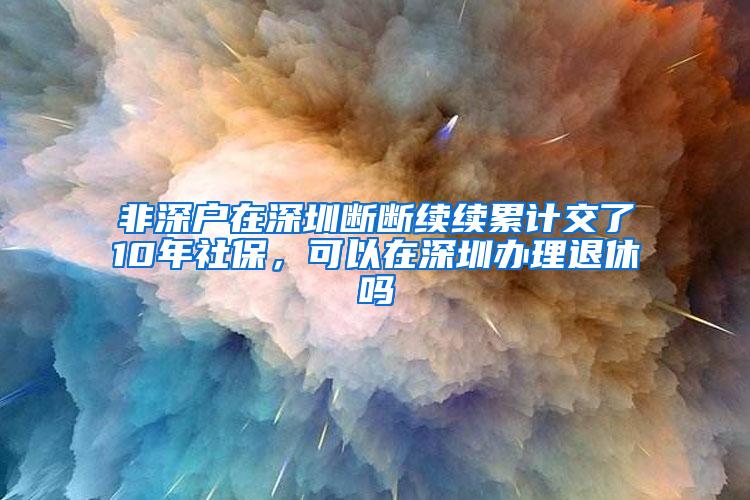 非深户在深圳断断续续累计交了10年社保，可以在深圳办理退休吗