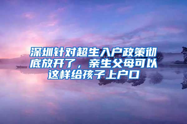 深圳针对超生入户政策彻底放开了，亲生父母可以这样给孩子上户口