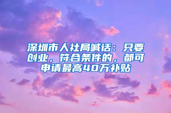 深圳市人社局喊话：只要创业，符合条件的，都可申请最高40万补贴