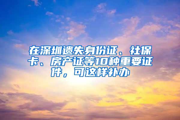 在深圳遗失身份证、社保卡、房产证等10种重要证件，可这样补办