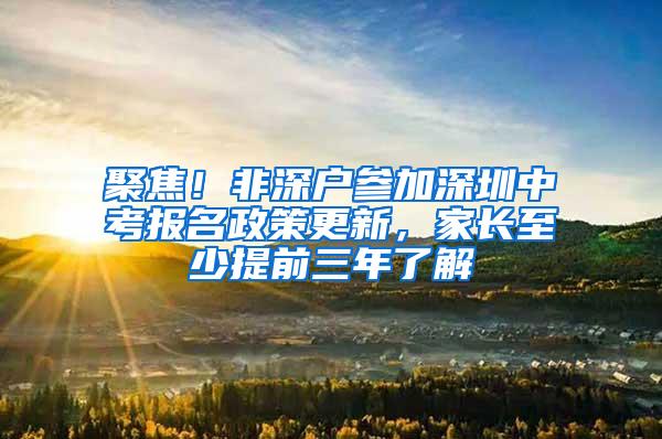 聚焦！非深户参加深圳中考报名政策更新，家长至少提前三年了解