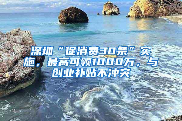 深圳“促消费30条”实施，最高可领1000万，与创业补贴不冲突