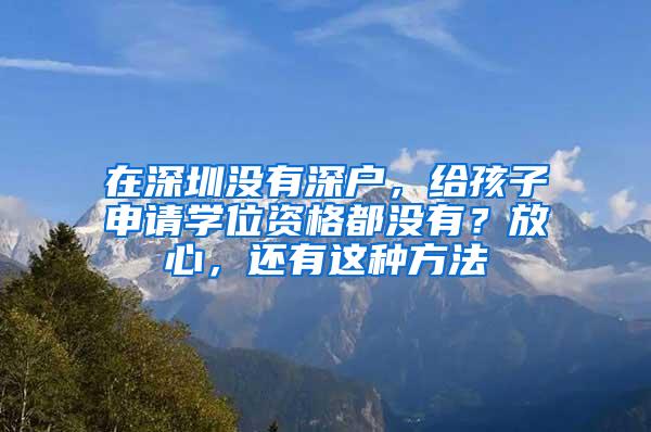 在深圳没有深户，给孩子申请学位资格都没有？放心，还有这种方法