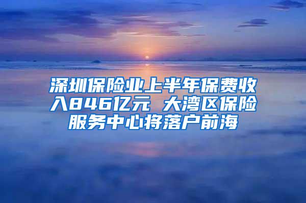 深圳保险业上半年保费收入846亿元 大湾区保险服务中心将落户前海