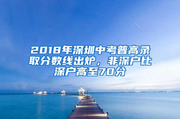 2018年深圳中考普高录取分数线出炉，非深户比深户高至70分