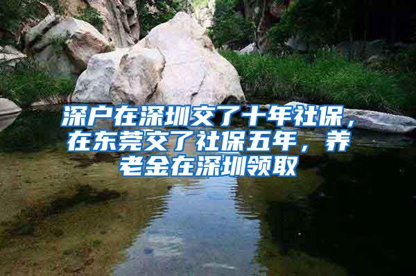 深户在深圳交了十年社保，在东莞交了社保五年，养老金在深圳领取