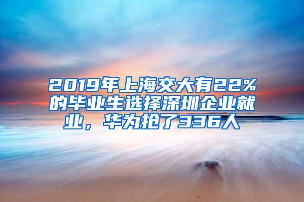 2019年上海交大有22%的毕业生选择深圳企业就业，华为抢了336人