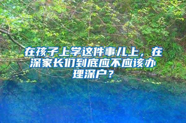 在孩子上学这件事儿上，在深家长们到底应不应该办理深户？