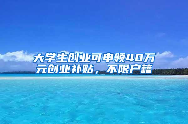 大学生创业可申领40万元创业补贴，不限户籍