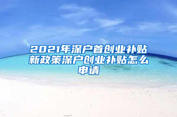 2021年深户首创业补贴新政策深户创业补贴怎么申请