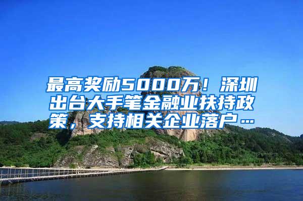 最高奖励5000万！深圳出台大手笔金融业扶持政策，支持相关企业落户…