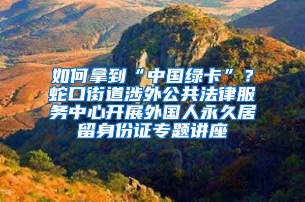 如何拿到“中国绿卡”？蛇口街道涉外公共法律服务中心开展外国人永久居留身份证专题讲座