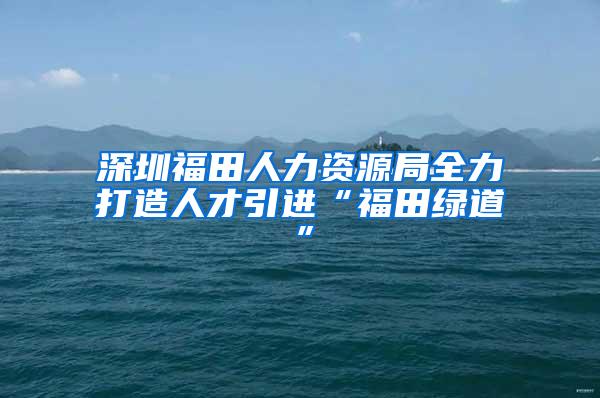 深圳福田人力资源局全力打造人才引进“福田绿道”