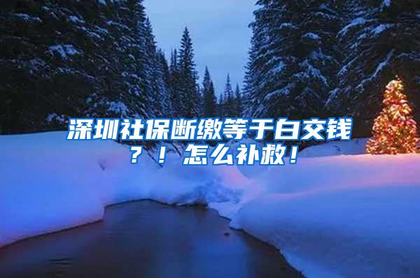 深圳社保断缴等于白交钱？！怎么补救！