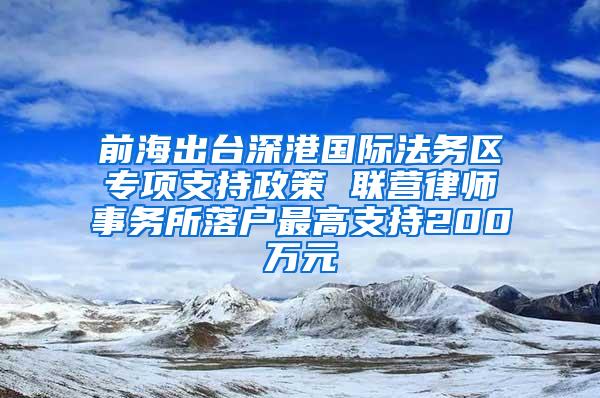 前海出台深港国际法务区专项支持政策 联营律师事务所落户最高支持200万元