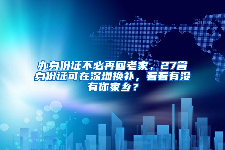 办身份证不必再回老家，27省身份证可在深圳换补，看看有没有你家乡？