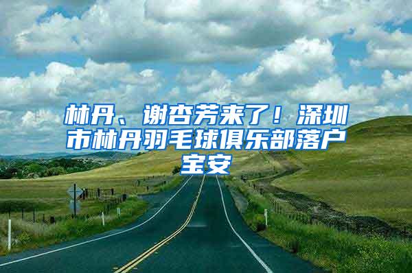 林丹、谢杏芳来了！深圳市林丹羽毛球俱乐部落户宝安