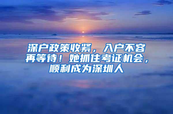 深户政策收紧，入户不容再等待！她抓住考证机会，顺利成为深圳人