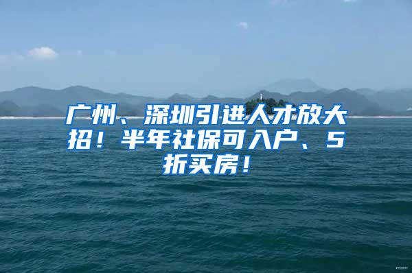 广州、深圳引进人才放大招！半年社保可入户、5折买房！