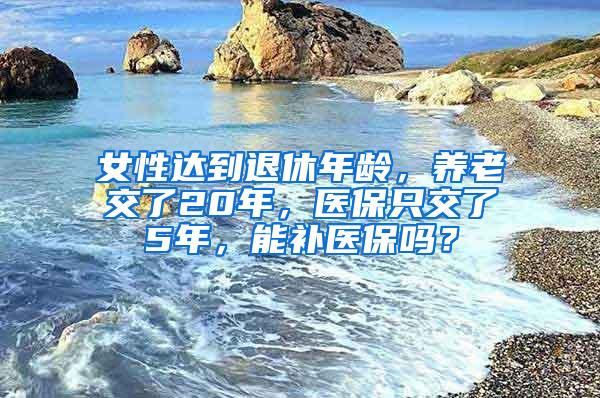 女性达到退休年龄，养老交了20年，医保只交了5年，能补医保吗？