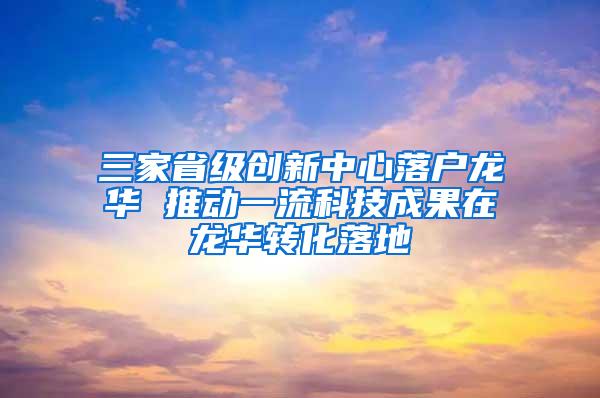 三家省级创新中心落户龙华 推动一流科技成果在龙华转化落地