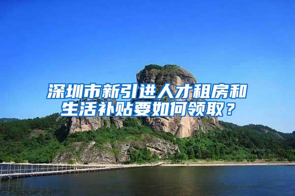 深圳市新引进人才租房和生活补贴要如何领取？