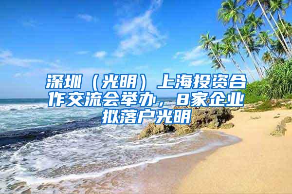 深圳（光明）上海投资合作交流会举办，8家企业拟落户光明