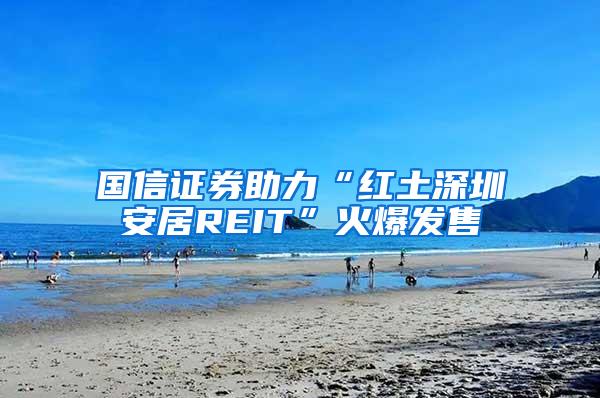 国信证券助力“红土深圳安居REIT”火爆发售