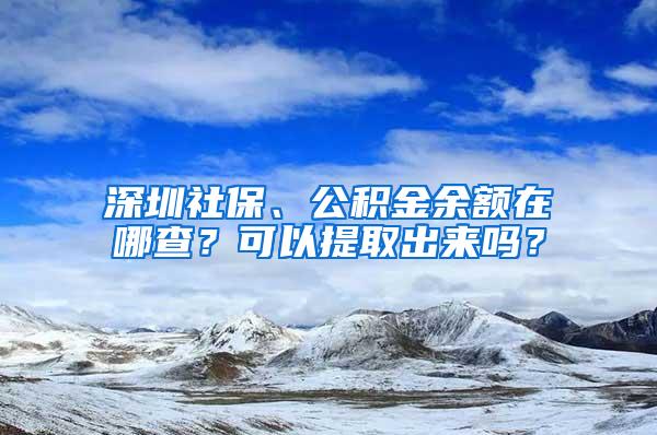 深圳社保、公积金余额在哪查？可以提取出来吗？