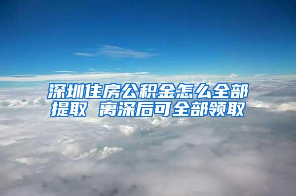 深圳住房公积金怎么全部提取 离深后可全部领取