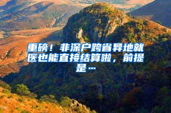 重磅！非深户跨省异地就医也能直接结算啦，前提是…