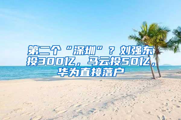 第二个“深圳”？刘强东投300亿，马云投50亿，华为直接落户