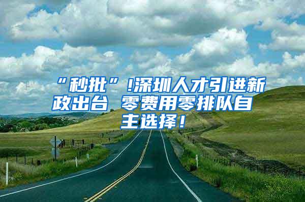 “秒批”!深圳人才引进新政出台 零费用零排队自主选择！