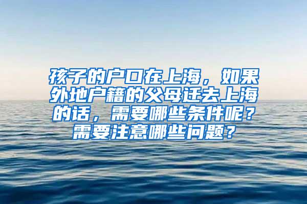 孩子的户口在上海，如果外地户籍的父母迁去上海的话，需要哪些条件呢？需要注意哪些问题？