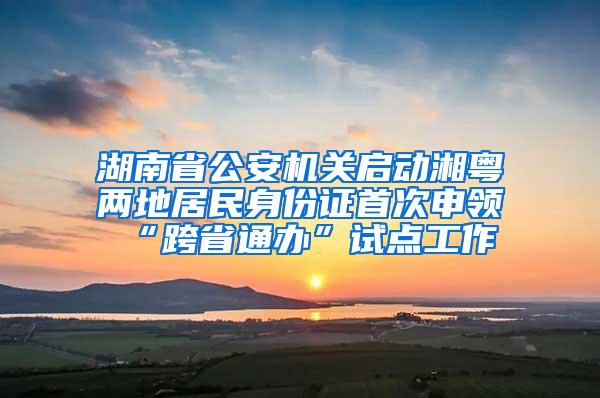 湖南省公安机关启动湘粤两地居民身份证首次申领“跨省通办”试点工作