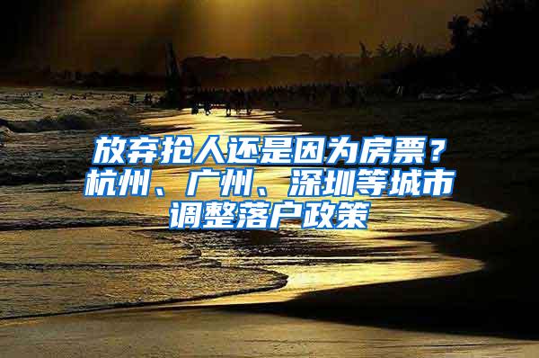 放弃抢人还是因为房票？杭州、广州、深圳等城市调整落户政策