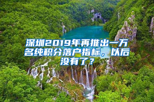 深圳2019年再推出一万名纯积分落户指标，以后没有了？