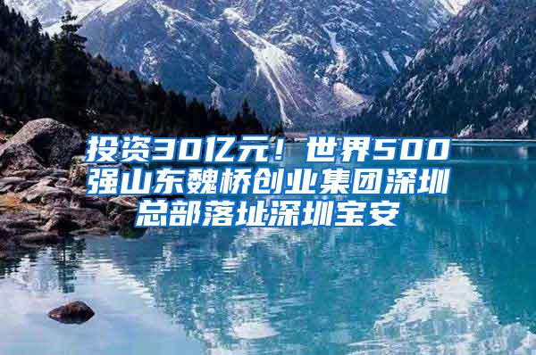 投资30亿元！世界500强山东魏桥创业集团深圳总部落址深圳宝安