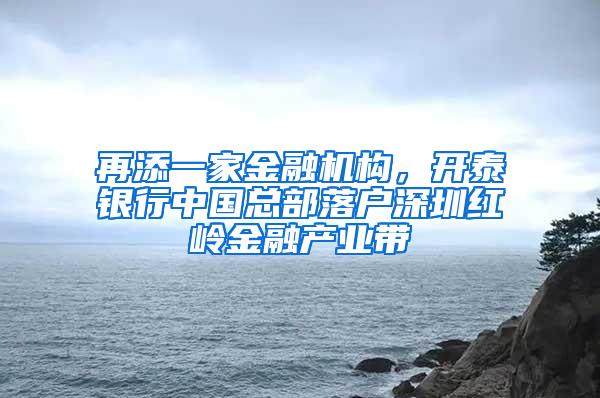 再添一家金融机构，开泰银行中国总部落户深圳红岭金融产业带